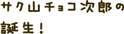 サク山チョコ次郎の誕生!