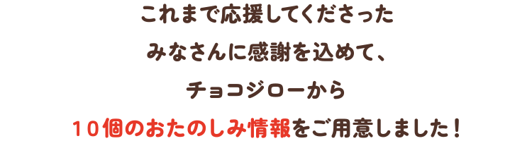 これまで応援してくださったみなさんに感謝を込めて、チョコジローから10個のおたのしみ情報をご用意しました！