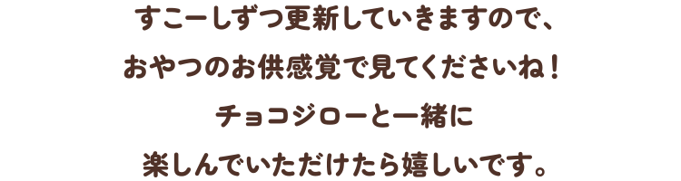 すこーしずつ更新していきますので、おやつのお供感覚で見てくださいね！チョコジローと一緒に楽しんでいただけたら嬉しいです。