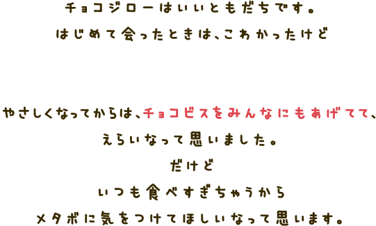 チョコジローはいいともだちです。はじめて会ったときは、こわかったけどビスケットをあげてから、やさしくなりました。やさしくなってからは、チョコビスをみんなにもあげてて、えらいなって思いました。だけどいつも食べすぎちゃうところとはメタボに気をつけてほしいなって思います。