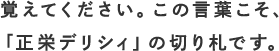 覚えてください。この言葉こそ､ 「正栄デリシィ」の切り札です｡ 
                        