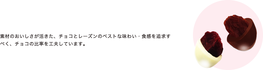 素材のおいしさが活きた、チョコとフルーツのベストな味わい・食感を追求すべく、種類ごとにフルーツにかけるチョコの比率を工夫しています。