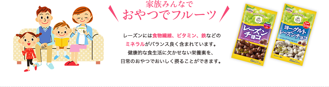 家族みんなでおやつでフルーツ　レーズンには食物繊維、ビタミン、鉄などのミネラルがバランス良く含まれています。健康的な食生活に欠かせない栄養素を、日常のおやつでおいしく摂ることができます。