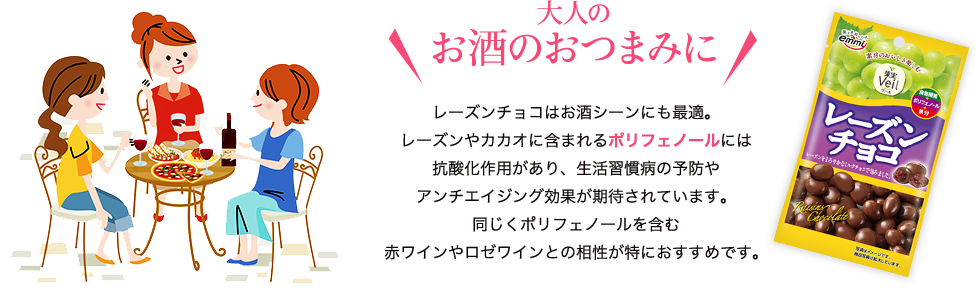 大人のお酒のおつまみに　レーズンチョコはお酒シーンにも最適。レーズンやカカオに含まれるポリフェノールには抗酸化作用があり、生活習慣病の予防やアンチエイジング効果が期待されています。同じくポリフェノールを含む赤ワインやロゼワインとの相性が特におすすめです。