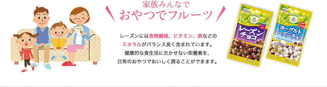 家族みんなでおやつでフルーツ　レーズンには食物繊維、ビタミン、鉄などのミネラルがバランス良く含まれています。健康的な食生活に欠かせない栄養素を、日常のおやつでおいしく摂ることができます。