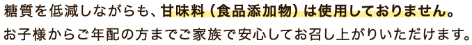 糖質を低減しながらも、甘味料は使用しておりません。お子様からご年配の方までご家族で安心してお召し上がりいただけます。